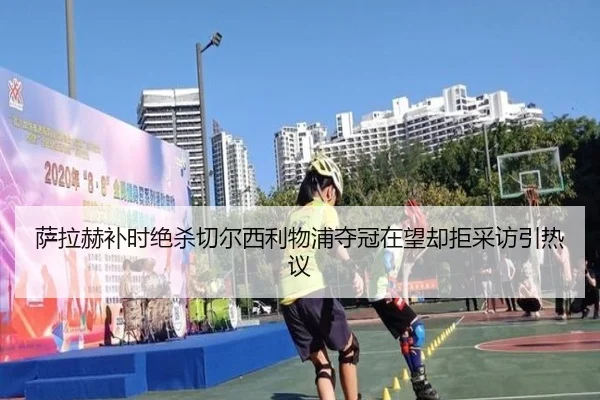 萨拉赫补时绝杀切尔西利物浦夺冠在望却拒采访引热议
